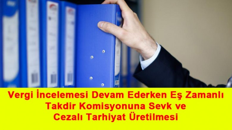   Vergi İncelemesi Devam Ederken Eş Zamanlı Takdir Komisyonuna Sevk ve Cezalı Tarhiyat Üretilmesi   